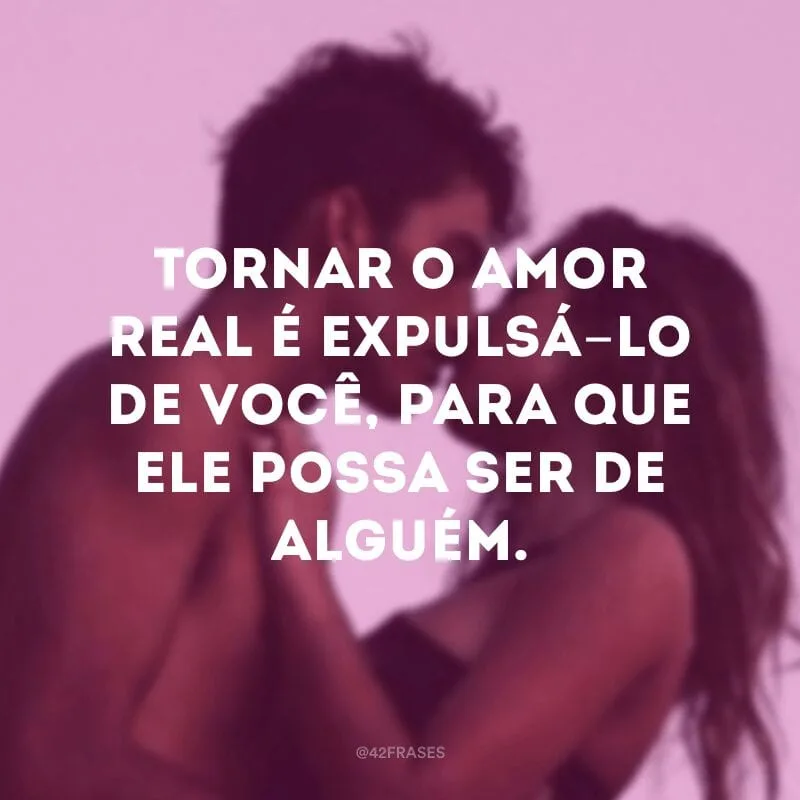 Tornar o amor real é expulsá-lo de você, para que ele possa ser de alguém.
