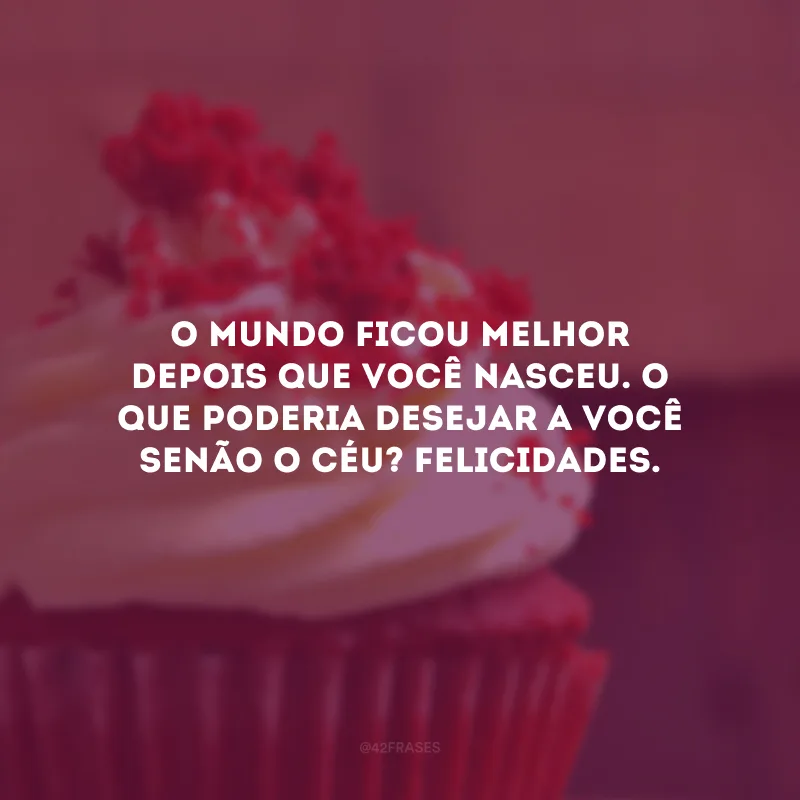O mundo ficou melhor depois que você nasceu. O que poderia desejar a você senão o Céu? Felicidades.