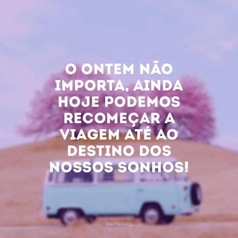 O ontem não importa, ainda hoje podemos recomeçar a viagem até ao destino dos nossos sonhos!