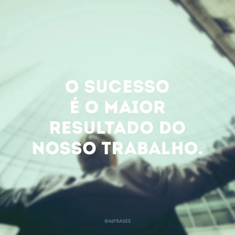 O sucesso é o maior resultado do nosso trabalho.