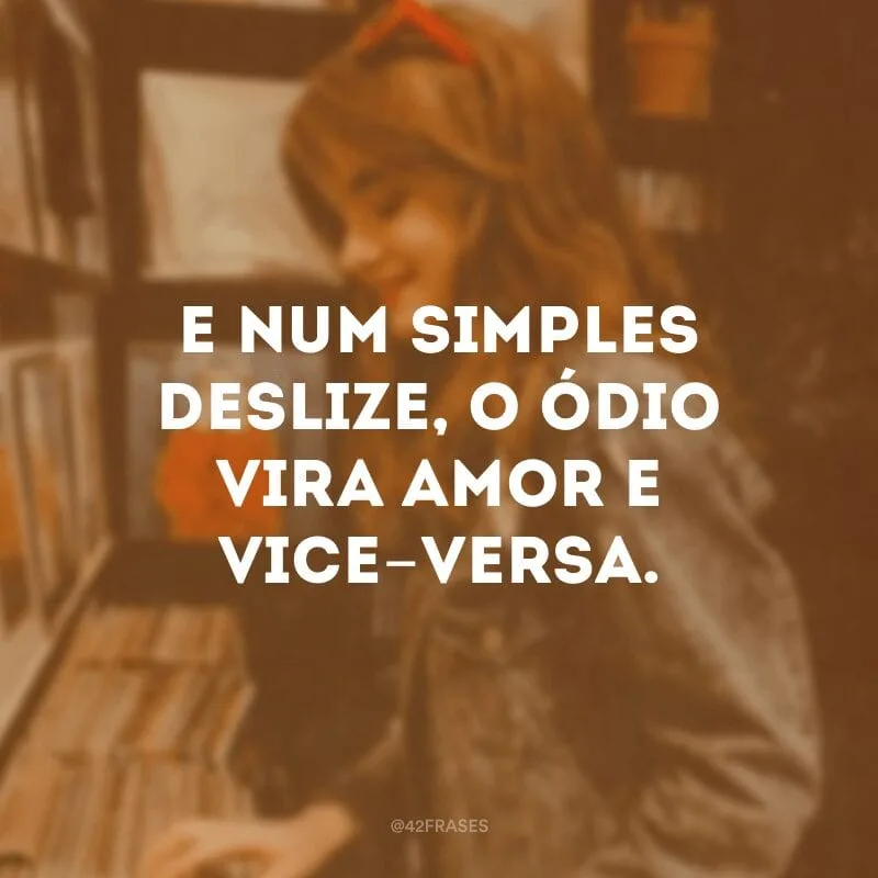 E num simples deslize, o ódio vira amor e vice-versa.