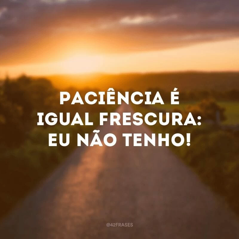 Paciência é igual frescura: eu não tenho!