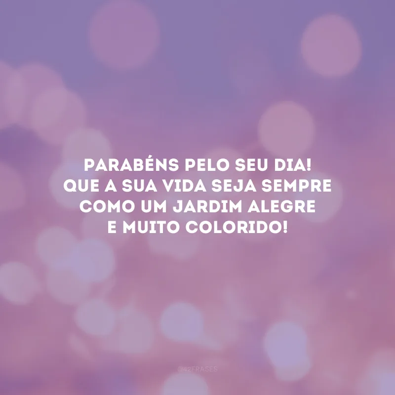 Parabéns pelo seu dia! Que a sua vida seja sempre como um jardim alegre e muito colorido!
