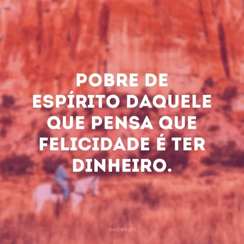 Pobre de espírito daquele que pensa que felicidade é ter dinheiro.