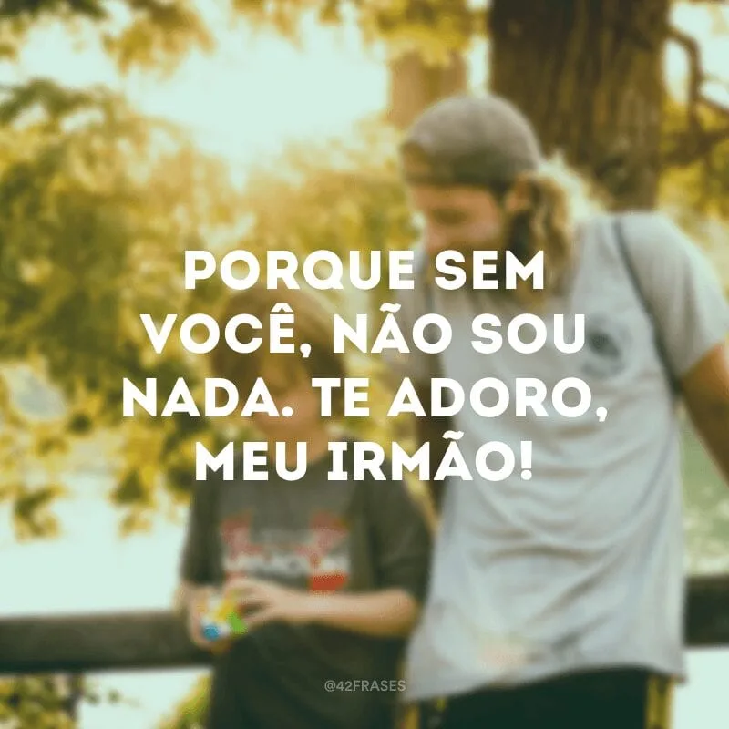 Porque sem você, não sou nada. Te adoro, meu irmão!