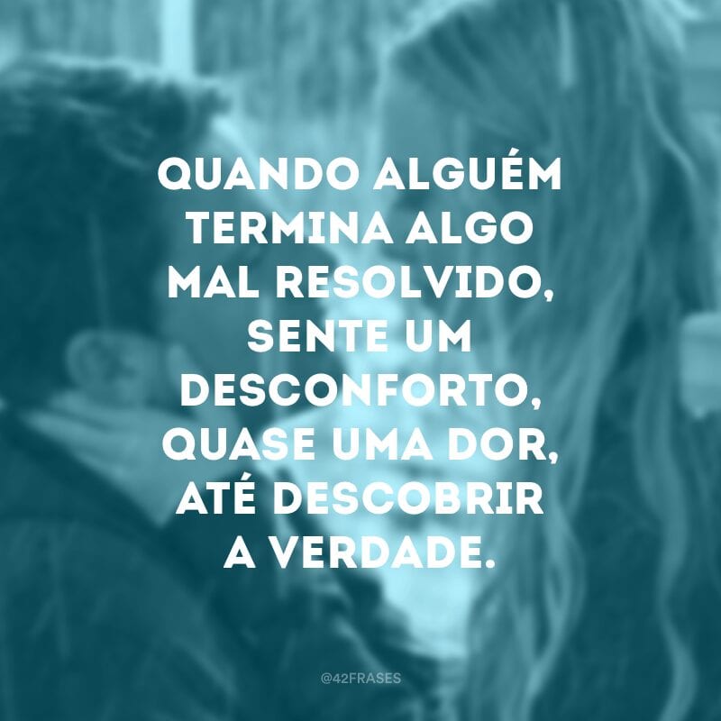 Quando alguém termina algo mal resolvido, sente um desconforto, quase uma dor, até descobrir a verdade. 