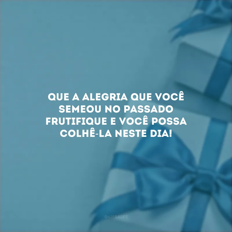 Que a alegria que você semeou no passado frutifique e você possa colhê-la neste dia!
