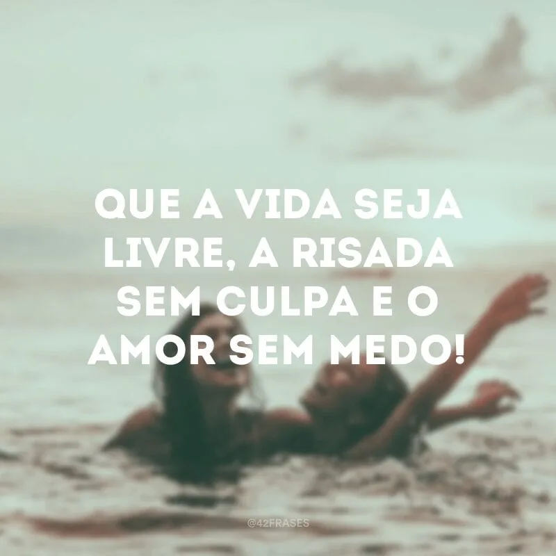 Que a vida seja livre, a risada sem culpa e o amor sem medo!