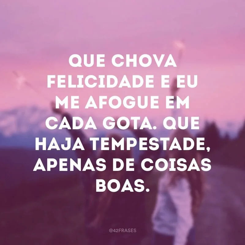 Que chova felicidade e eu me afogue em cada gota. Que haja tempestade, apenas de coisas boas.