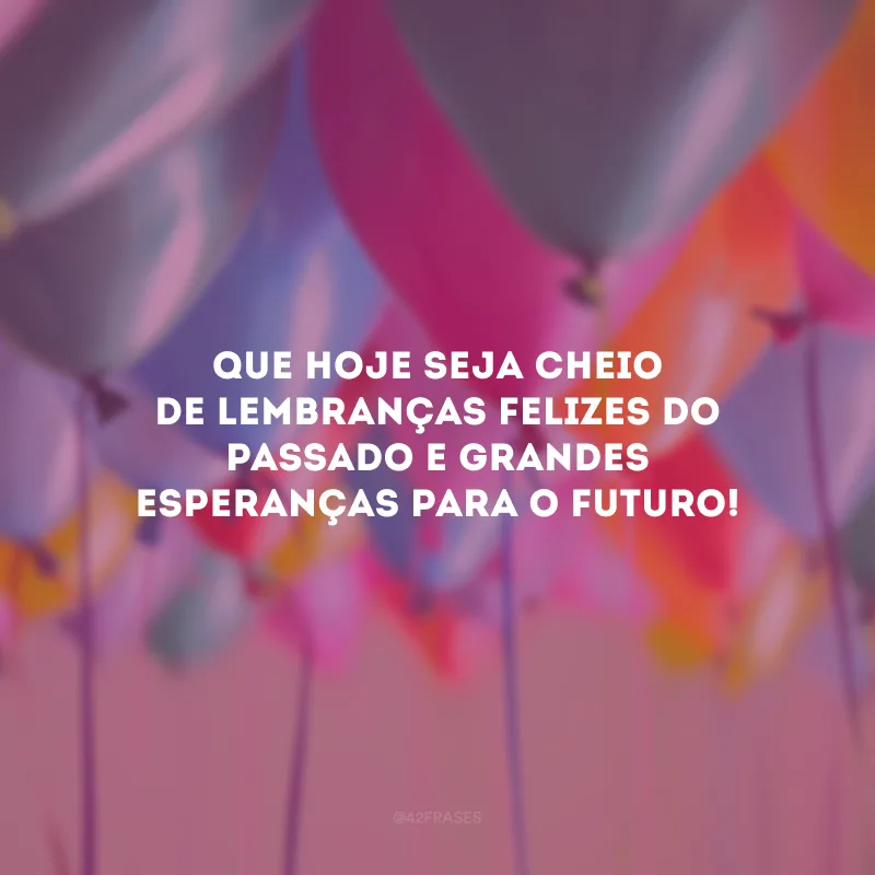 Que hoje seja cheio de lembranças felizes do passado e grandes esperanças para o futuro!