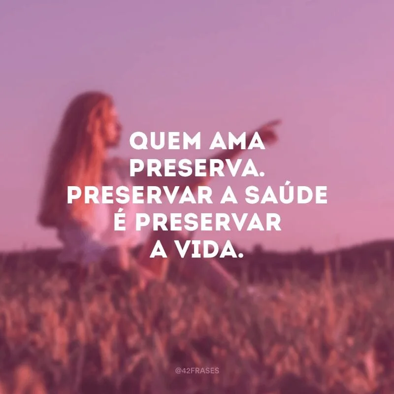 Quem ama preserva. Preservar a saúde é preservar a vida.