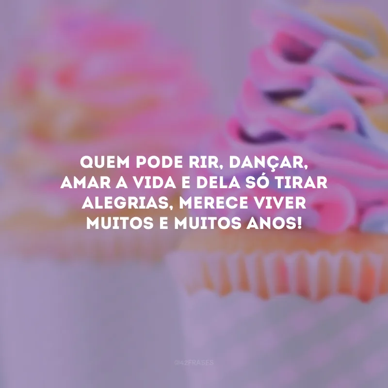 Quem pode rir, dançar, amar a vida e dela só tirar alegrias, merece viver muitos e muitos anos!