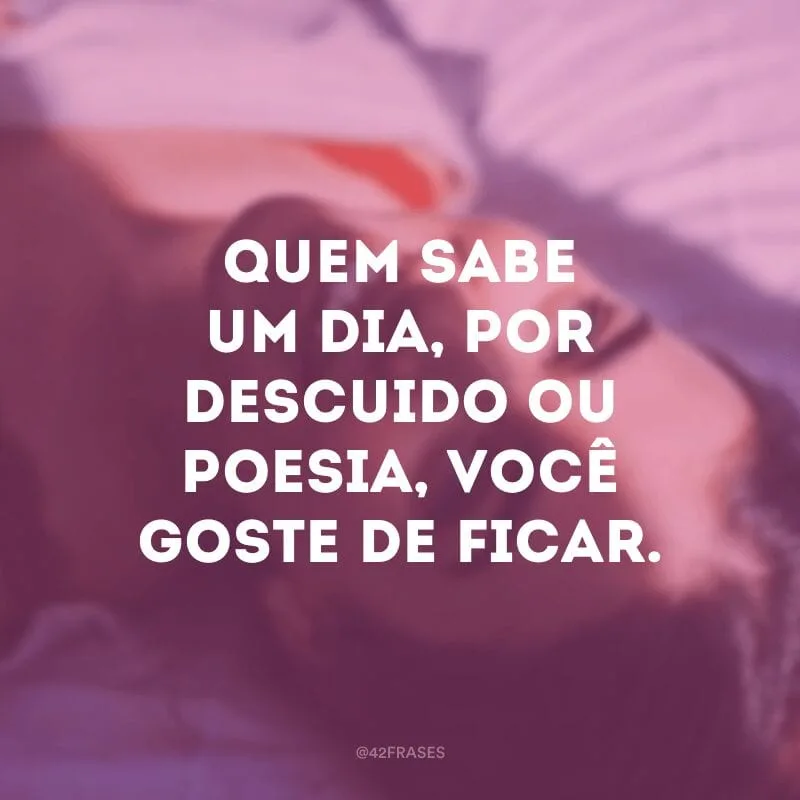 Quem sabe um dia, por descuido ou poesia, você goste de ficar.