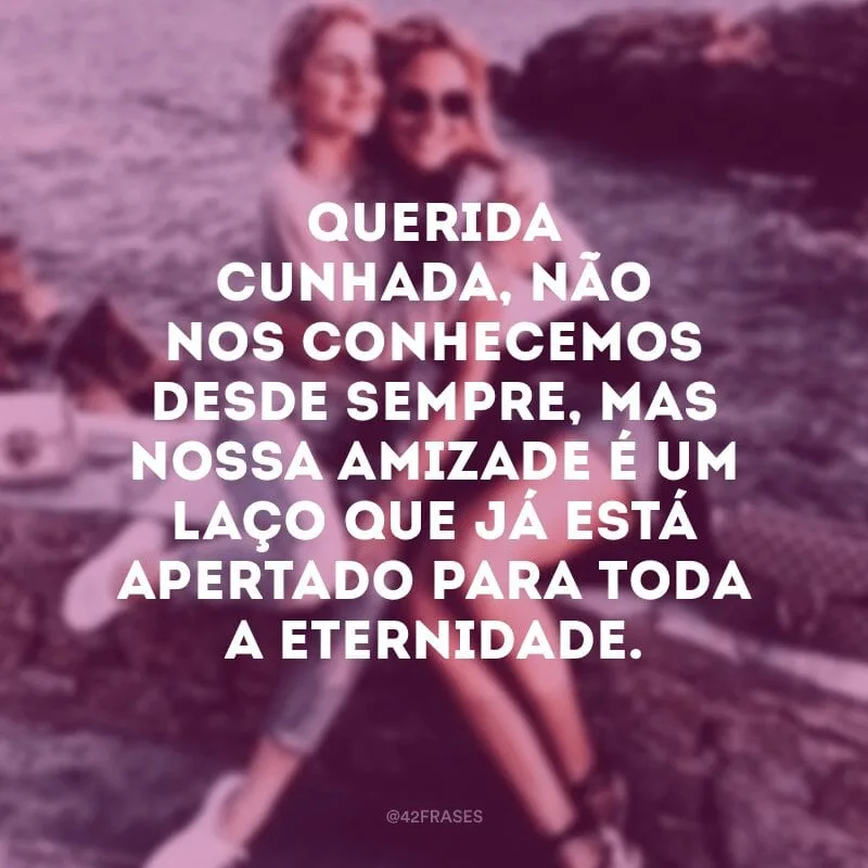 Querida cunhada, não nos conhecemos desde sempre, mas nossa amizade é um laço que já está apertado para toda a eternidade.