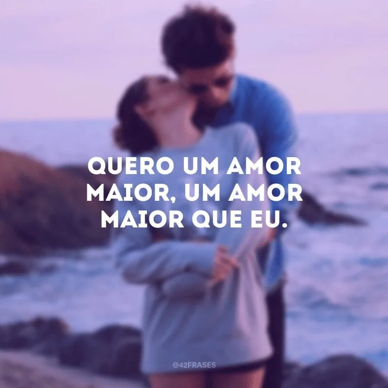 Quero um amor maior, um amor maior que eu.