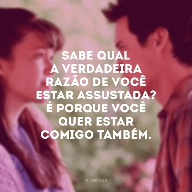 Sabe qual a verdadeira razão de você estar assustada? É porque você quer estar comigo também.