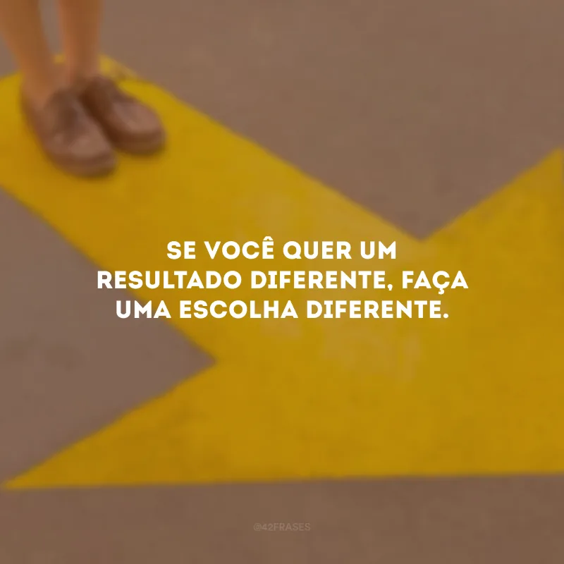 Se você quer um resultado diferente, faça uma escolha diferente.