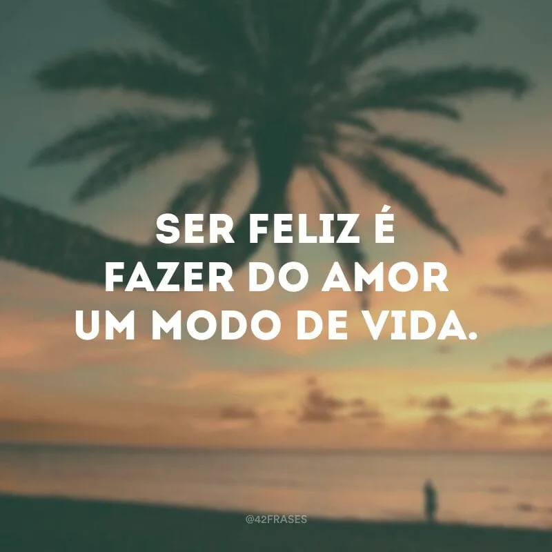 Ser feliz é fazer do amor um modo de vida.