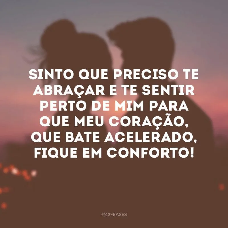 Sinto que preciso te abraçar e te sentir perto de mim para que meu coração, que bate acelerado, fique em conforto!