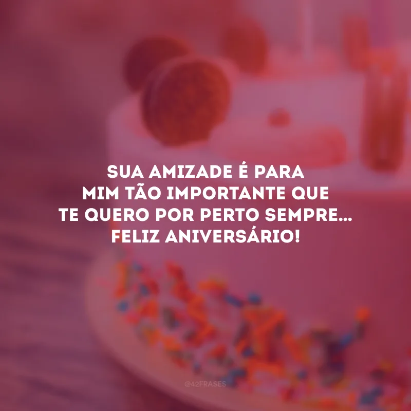 Sua amizade é para mim tão importante que te quero por perto sempre… Feliz aniversário!