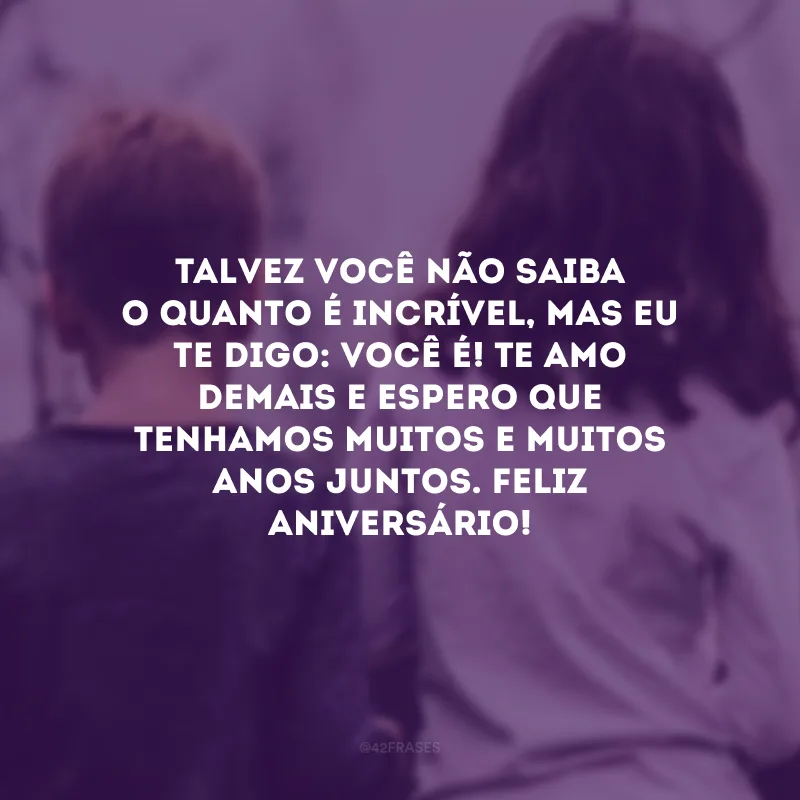 Talvez você não saiba o quanto é incrível, mas eu te digo: você é! Te amo demais e espero que tenhamos muitos e muitos anos juntos. Feliz aniversário!