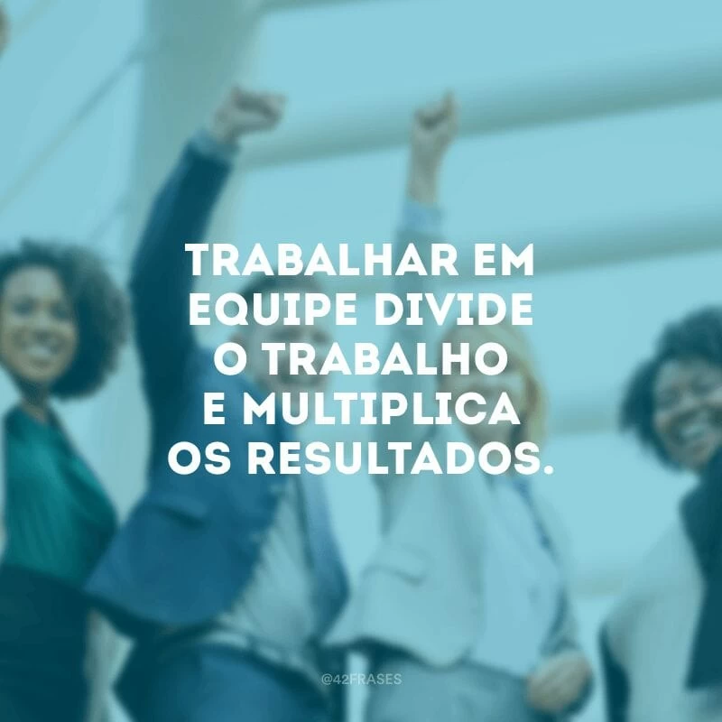 Trabalhar em equipe divide o trabalho e multiplica os resultados.