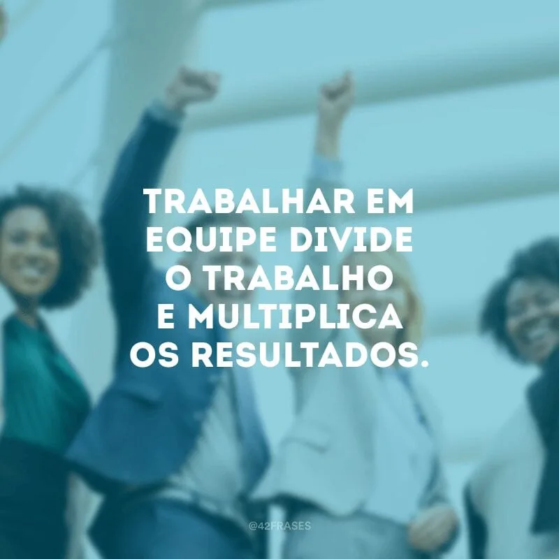 Trabalhar em equipe divide o trabalho e multiplica os resultados.