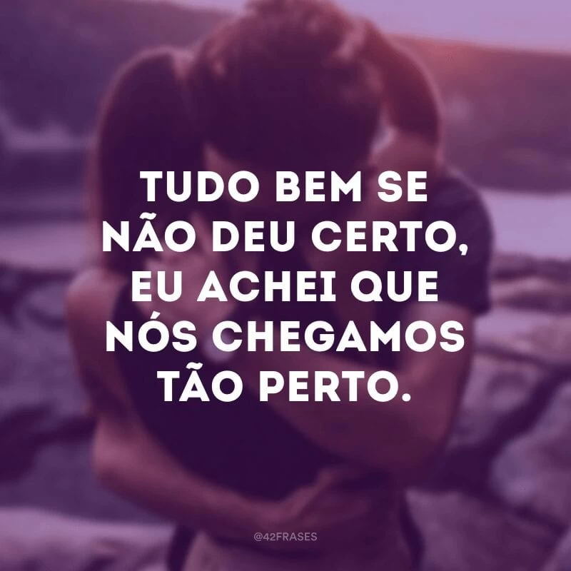 Tudo bem se não deu certo, eu achei que nós chegamos tão perto.