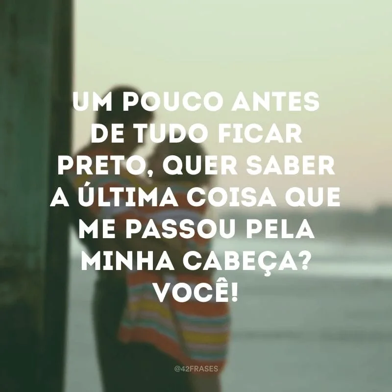 Um pouco antes de tudo ficar preto, quer saber a última coisa que me passou pela minha cabeça? Você!