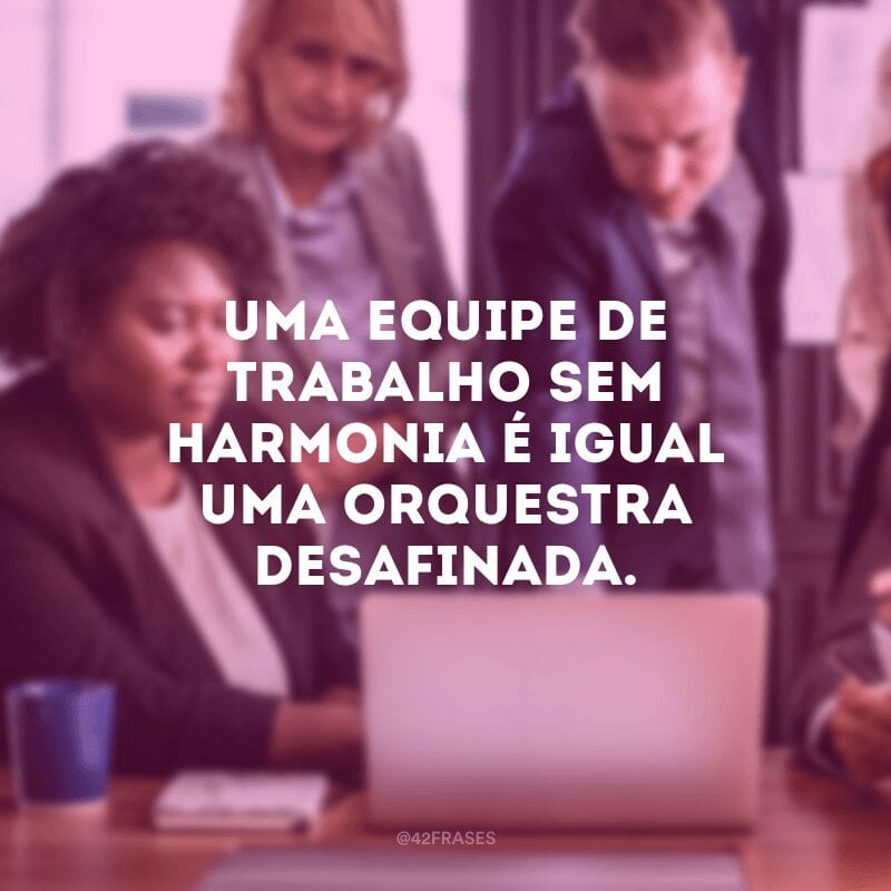 Uma equipe de trabalho sem harmonia é igual uma orquestra desafinada.