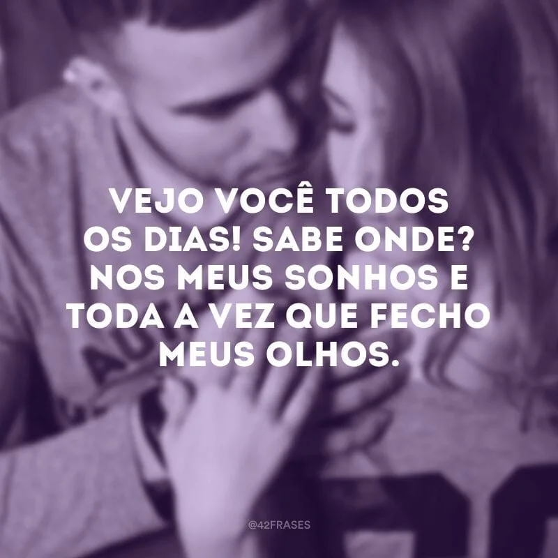 Vejo você todos os dias! Sabe onde? Nos meus sonhos e toda a vez que fecho meus olhos.