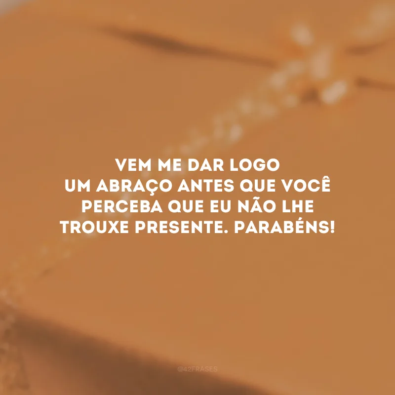 Vem me dar logo um abraço antes que você perceba que eu não lhe trouxe presente. Parabéns!