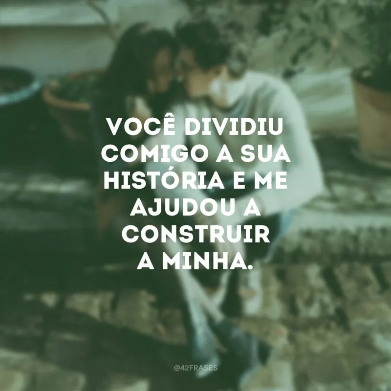 Você dividiu comigo a sua história e me ajudou a construir a minha.