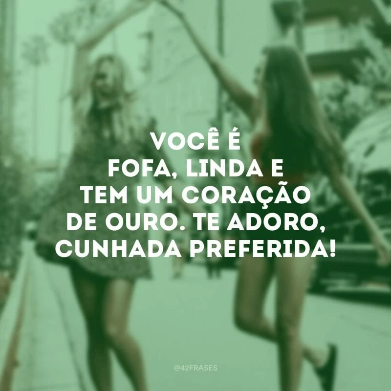 Você é fofa, linda e tem um coração de ouro. Te adoro, cunhada preferida!