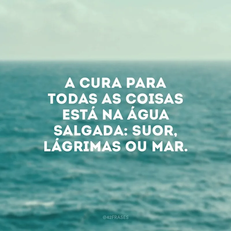 A cura para todas as coisas está na água salgada: suor, lágrimas ou mar.