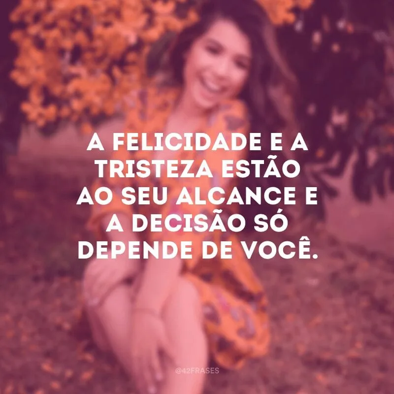 A felicidade e a tristeza estão ao seu alcance e a decisão só depende de você.