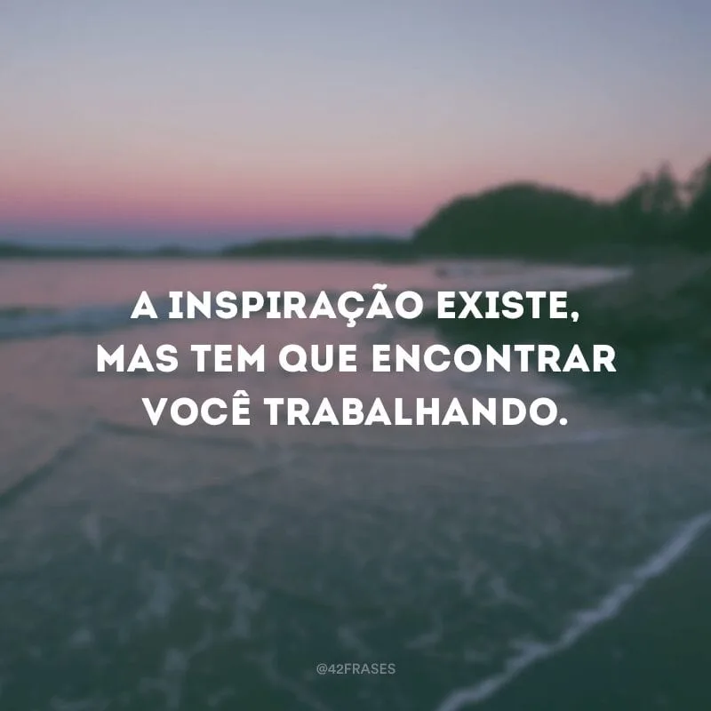 A inspiração existe, mas tem que encontrar você trabalhando.
