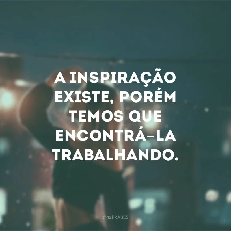 A inspiração existe, porém temos que encontrá-la trabalhando. 