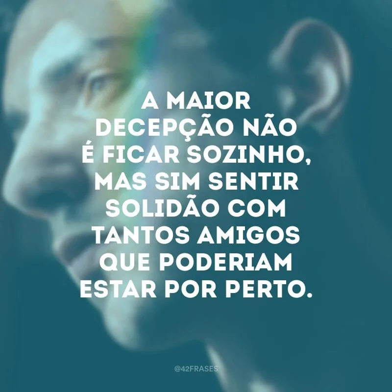 A maior decepção não é ficar sozinho, mas sim sentir solidão com tantos amigos que poderiam estar por perto.