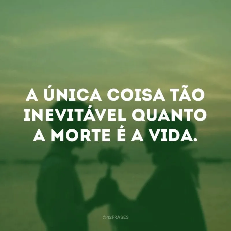 A única coisa tão inevitável quanto a morte é a vida.