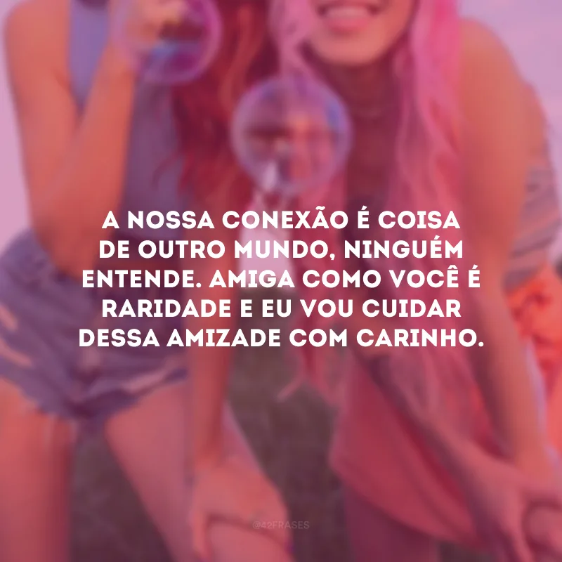 A nossa conexão é coisa de outro mundo, ninguém entende. Amiga como você é raridade e eu vou cuidar dessa amizade com carinho.