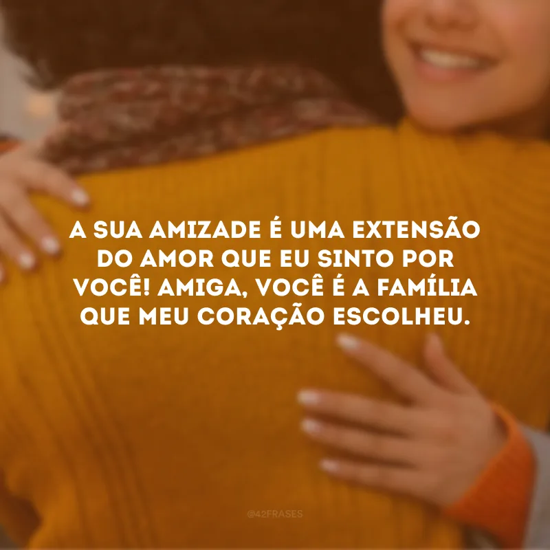 A sua amizade é uma extensão do amor que eu sinto por você! Amiga, você é a família que meu coração escolheu.