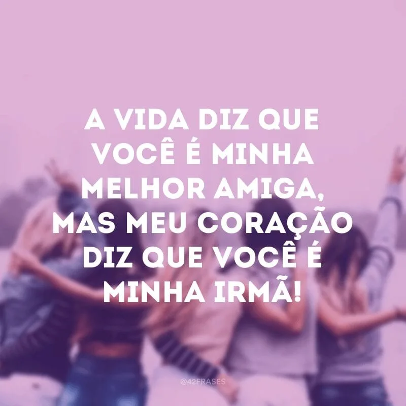 A vida diz que você é minha melhor amiga, mas meu coração diz que você é minha irmã!