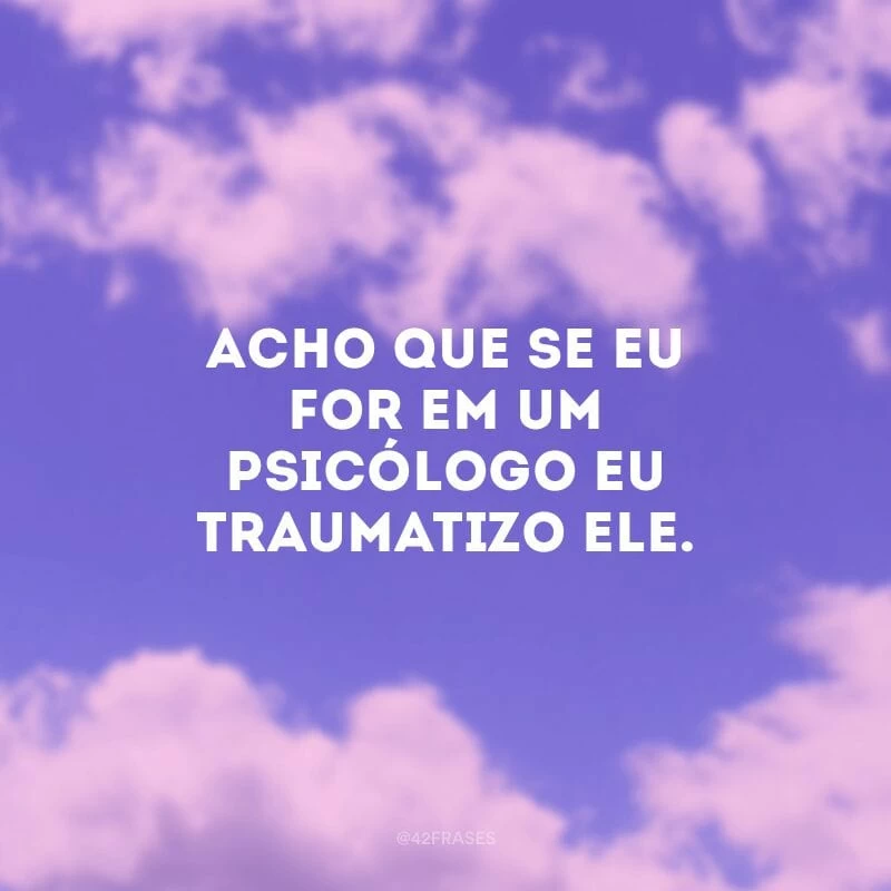 Acho que se eu for em um psicólogo eu traumatizo ele. 