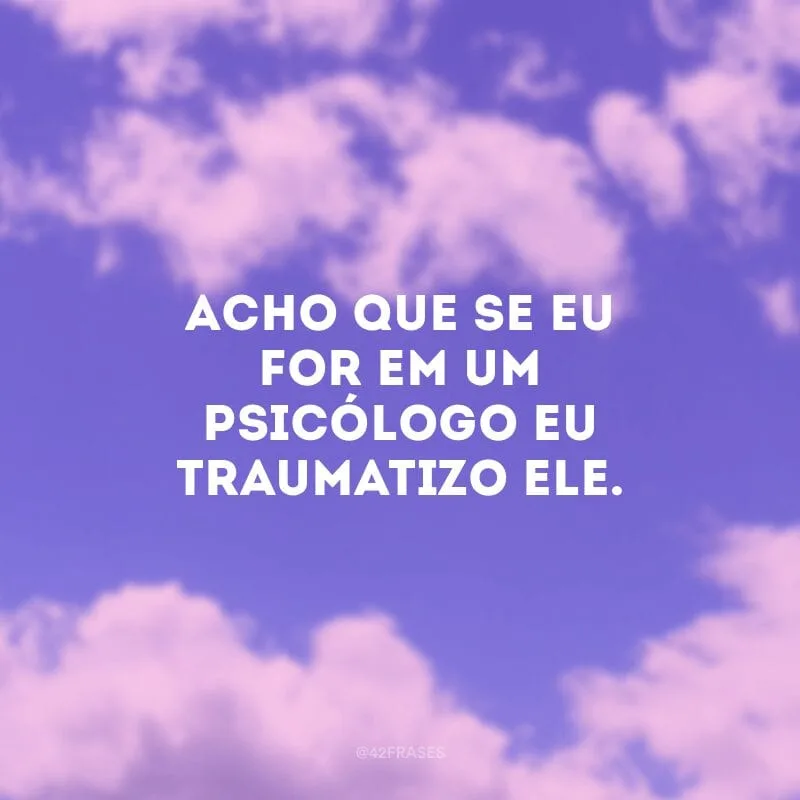 Acho que se eu for em um psicólogo eu traumatizo ele. 