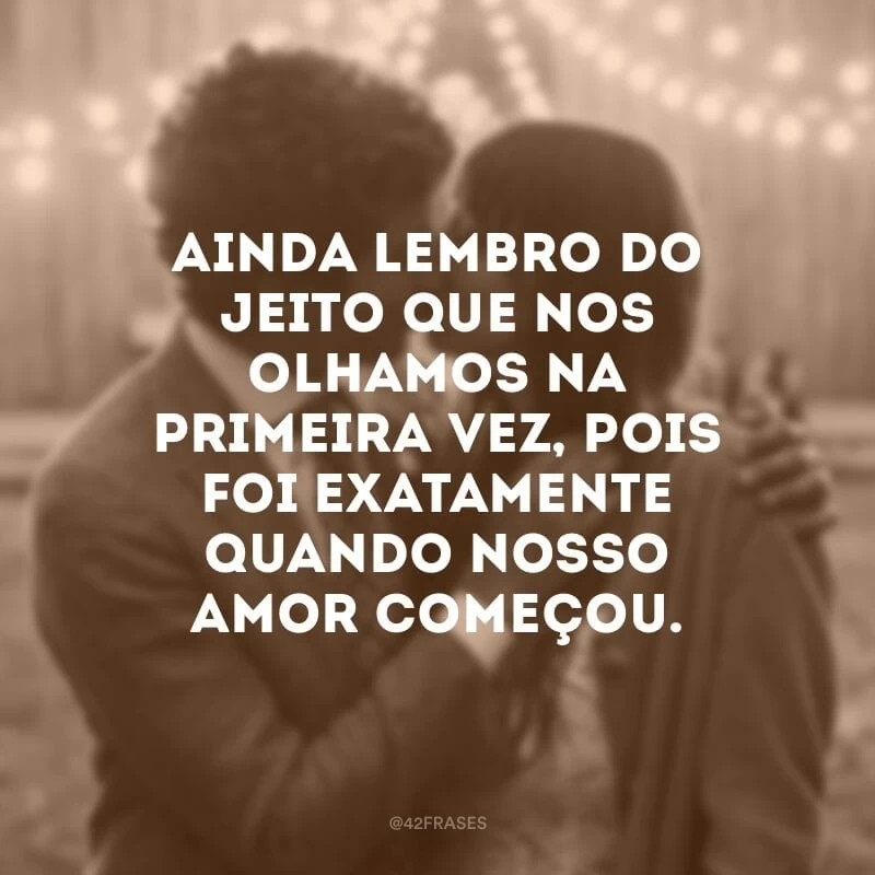 Ainda lembro do jeito que nos olhamos na primeira vez, pois foi exatamente quando nosso amor começou.
