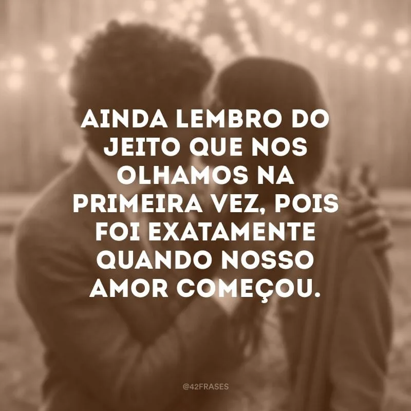 Ainda lembro do jeito que nos olhamos na primeira vez, pois foi exatamente quando nosso amor começou.