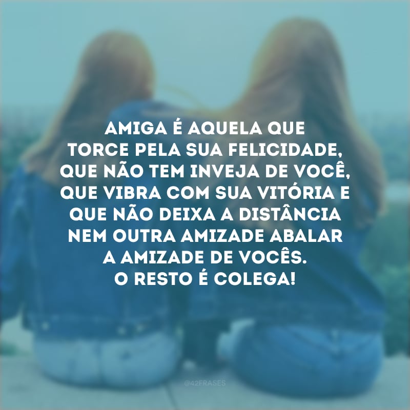 Amiga é aquela que torce pela sua felicidade, que não tem inveja de você, que vibra com sua vitória e que não deixa a distância nem outra amizade abalar a amizade de vocês. O resto é colega!