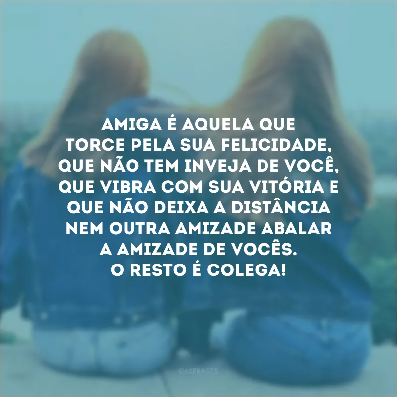 Amiga é aquela que torce pela sua felicidade, que não tem inveja de você, que vibra com sua vitória e que não deixa a distância nem outra amizade abalar a amizade de vocês. O resto é colega!