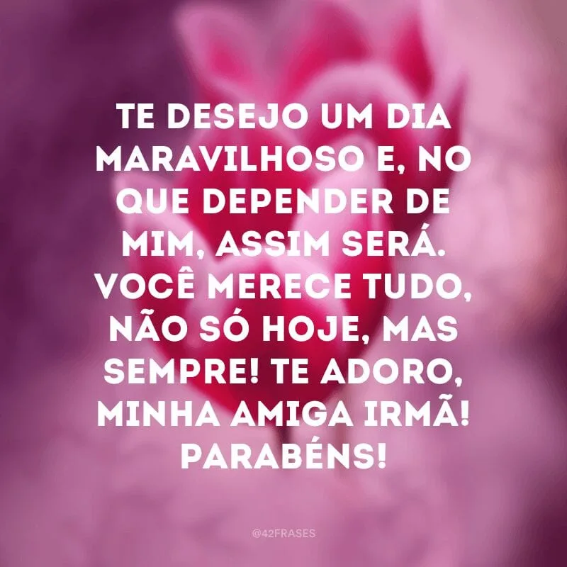 Te desejo um dia maravilhoso e, no que depender de mim, assim será. Você merece tudo, não só hoje, mas sempre! Te adoro, minha amiga irmã! Parabéns!